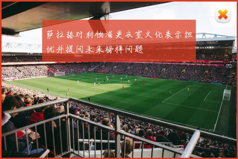 萨拉赫对利物浦更衣室文化表示担忧并提问未来榜样问题