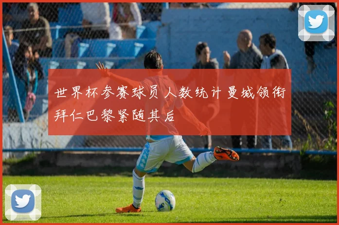世界杯参赛球员人数统计曼城领衔拜仁巴黎紧随其后