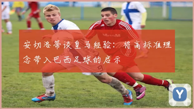 安切洛蒂谈皇马经验：将高标准理念带入巴西足球的启示