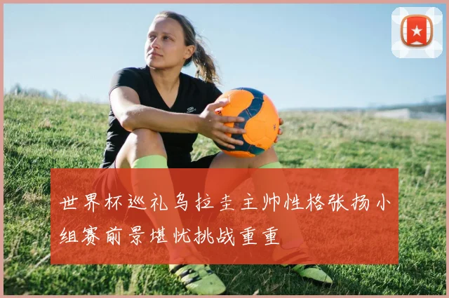 世界杯巡礼乌拉圭主帅性格张扬小组赛前景堪忧挑战重重