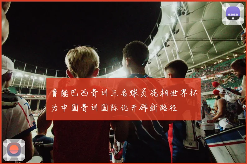 鲁能巴西青训三名球员亮相世界杯为中国青训国际化开辟新路径