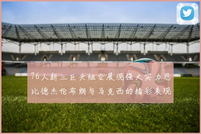 76人新三巨头组合展现强大实力恩比德杰伦布朗与马克西的精彩表现引发期待