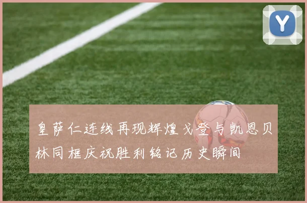 皇萨仁连线再现辉煌戈登与凯恩贝林同框庆祝胜利铭记历史瞬间