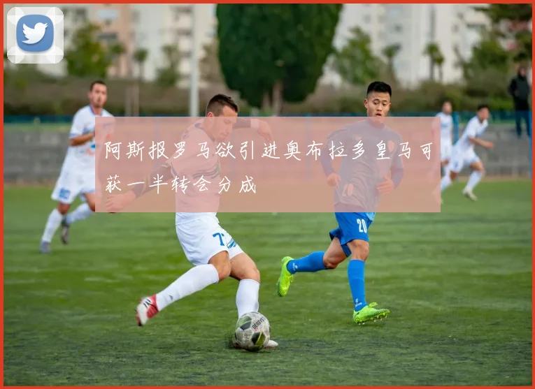 阿斯报罗马欲引进奥布拉多皇马可获一半转会分成