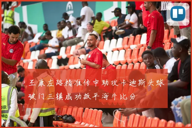 王康左路精准传中助攻卡迪斯头球破门三镇成功扳平海牛比分