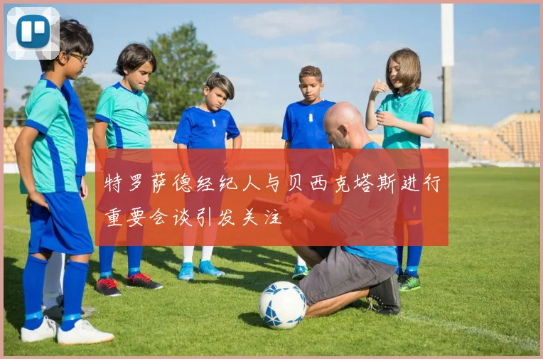 特罗萨德经纪人与贝西克塔斯进行重要会谈引发关注