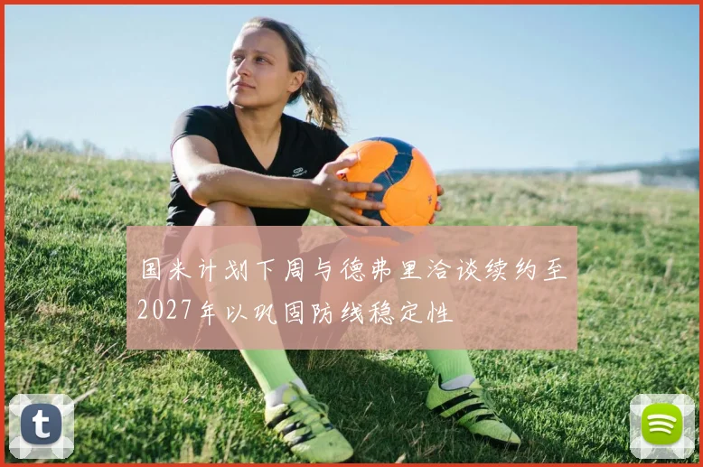 国米计划下周与德弗里洽谈续约至2027年以巩固防线稳定性