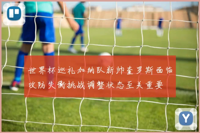 世界杯巡礼加纳队新帅奎罗斯面临攻防失衡挑战调整状态至关重要
