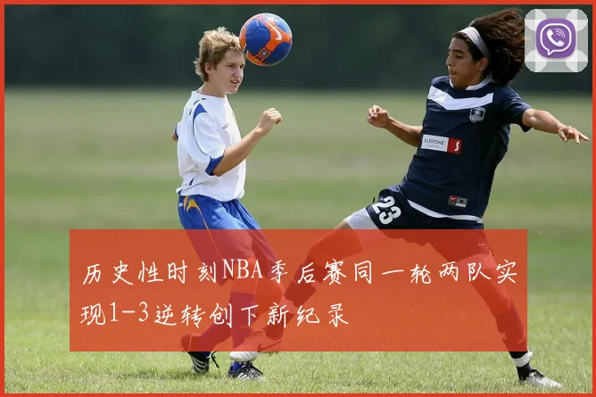历史性时刻NBA季后赛同一轮两队实现1-3逆转创下新纪录