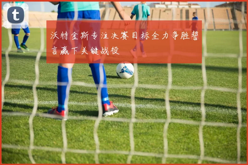 沃特金斯专注决赛目标全力争胜誓言赢下关键战役